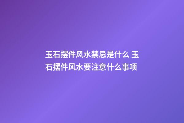 玉石摆件风水禁忌是什么 玉石摆件风水要注意什么事项